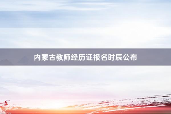 内蒙古教师经历证报名时辰公布