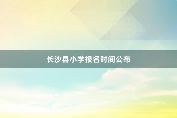 长沙县小学报名时间公布