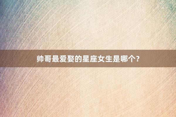 帅哥最爱娶的星座女生是哪个？