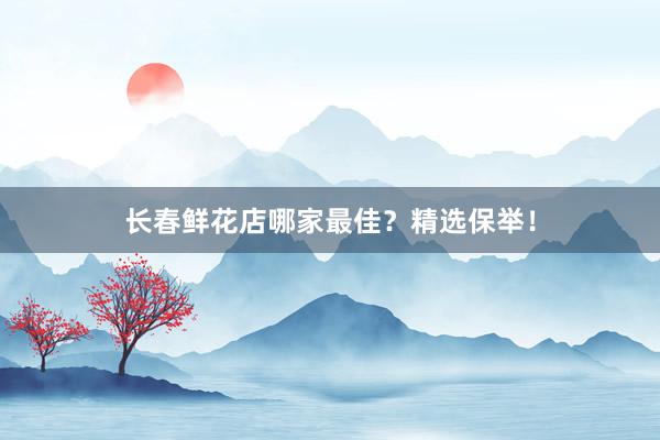 长春鲜花店哪家最佳？精选保举！
