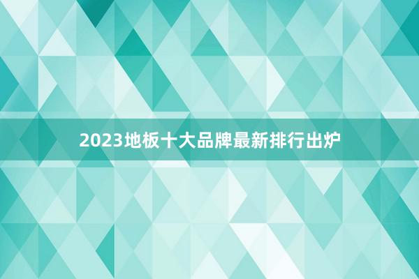 2023地板十大品牌最新排行出炉